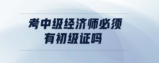考中級(jí)經(jīng)濟(jì)師必須有初級(jí)證嗎