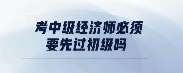 考中級(jí)經(jīng)濟(jì)師必須要先過(guò)初級(jí)嗎