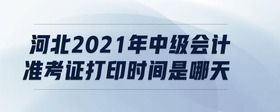 河北2021年中級會計(jì)準(zhǔn)考證打印時間是哪天