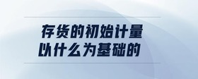 存貨的初始計量以什么為基礎的