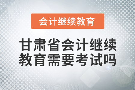 甘肅省會計繼續(xù)教育需要考試嗎？