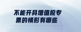 不能開具增值稅專票的情形有哪些