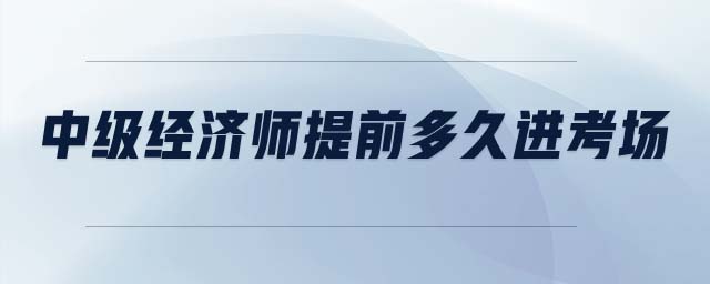 中級(jí)經(jīng)濟(jì)師提前多久進(jìn)考場(chǎng)