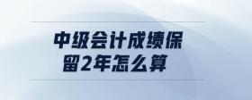 中級會計(jì)成績保留2年怎么算