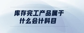 庫存完工產(chǎn)品屬于什么會計科目