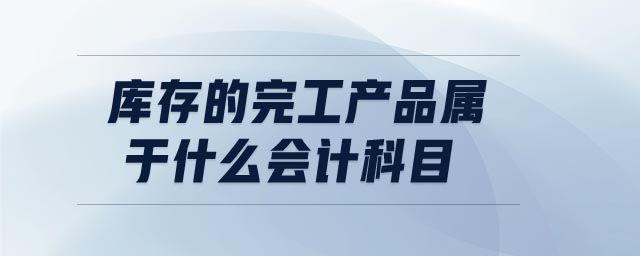 庫存的完工產(chǎn)品屬于什么會計科目