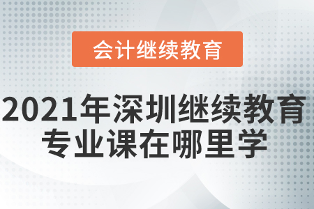 2021年深圳會計繼續(xù)教育專業(yè)課在哪里學(xué)？