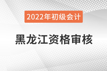 黑龍江2022年初級會計資格審核方式：網上審核