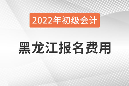 黑龍江2022年初級會計職稱報名費(fèi)用已公布
