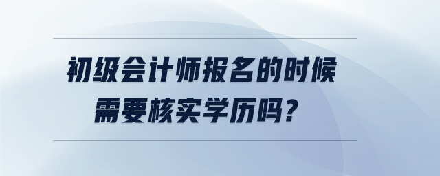 初級會計師報名的時候需要核實學(xué)歷嗎?