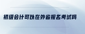 初級(jí)會(huì)計(jì)可以在外省報(bào)名考試嗎
