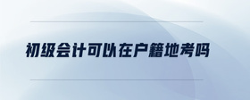 初級(jí)會(huì)計(jì)可以在戶籍地考嗎