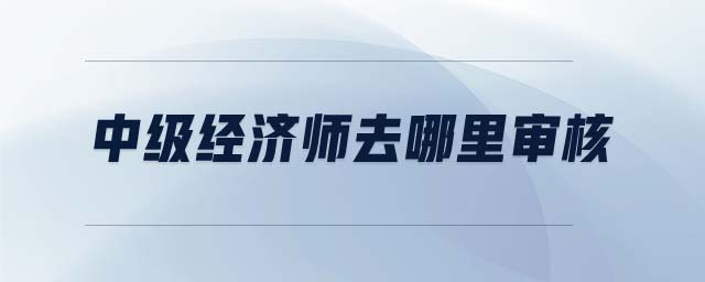 中級經(jīng)濟師去哪里審核