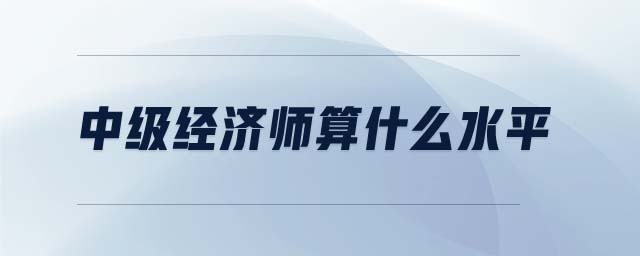 中級(jí)經(jīng)濟(jì)師算什么水平