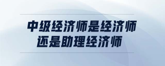 中級(jí)經(jīng)濟(jì)師是經(jīng)濟(jì)師還是助理經(jīng)濟(jì)師