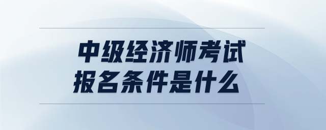 中級(jí)經(jīng)濟(jì)師考試報(bào)名條件是什么