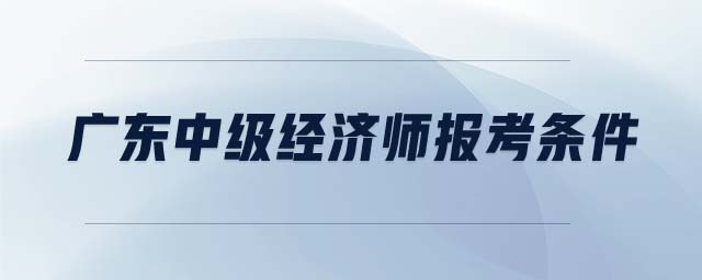 廣東中級經(jīng)濟(jì)師報考條件