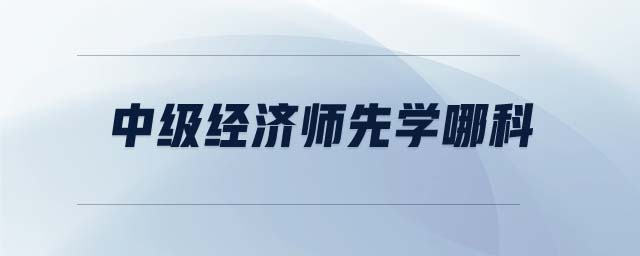 中級(jí)經(jīng)濟(jì)師先學(xué)哪科