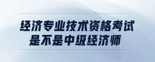 經(jīng)濟專業(yè)技術(shù)資格考試是不是中級經(jīng)濟師