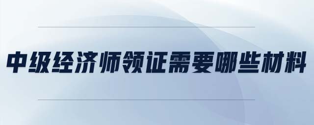 中級(jí)經(jīng)濟(jì)師領(lǐng)證需要哪些材料