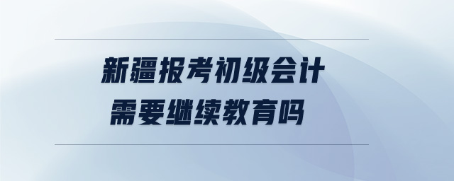 新疆報考初級會計需要繼續(xù)教育嗎