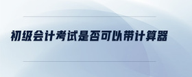初級(jí)會(huì)計(jì)考試是否可以帶計(jì)算器