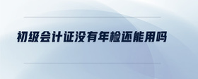 初級(jí)會(huì)計(jì)證沒有年檢還能用嗎