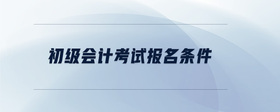 初級(jí)會(huì)計(jì)考試報(bào)名條件