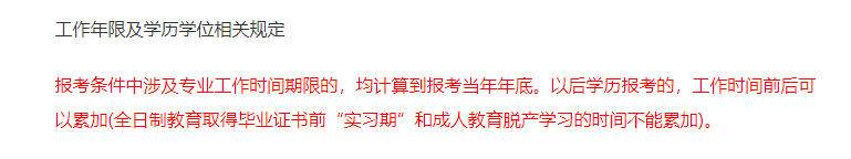 報考條件中涉及專業(yè)工作時間期限的，均計算到報考當(dāng)年年底。以后學(xué)歷報考的，工作時間前后可以累加(全日制教育取得畢業(yè)證書前“實習(xí)期”和成人教育脫產(chǎn)學(xué)習(xí)的時間不能累加)。