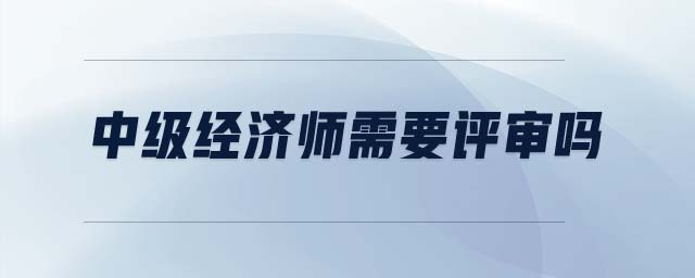 中級(jí)經(jīng)濟(jì)師需要評(píng)審嗎