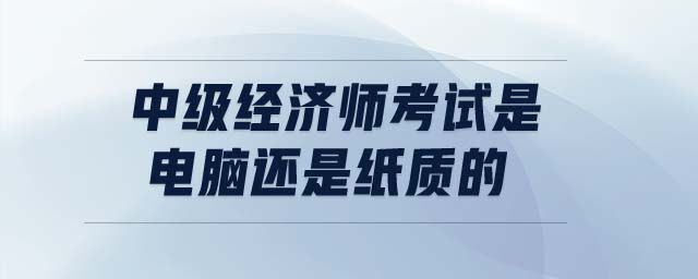 中級經(jīng)濟(jì)師考試是電腦還是紙質(zhì)的