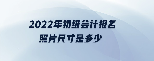 2022年初級會計報名照片尺寸是多少