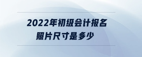 2022年初級會(huì)計(jì)報(bào)名照片尺寸是多少