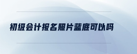 初級會(huì)計(jì)報(bào)名照片藍(lán)底可以嗎