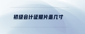 初級會(huì)計(jì)證照片是幾寸