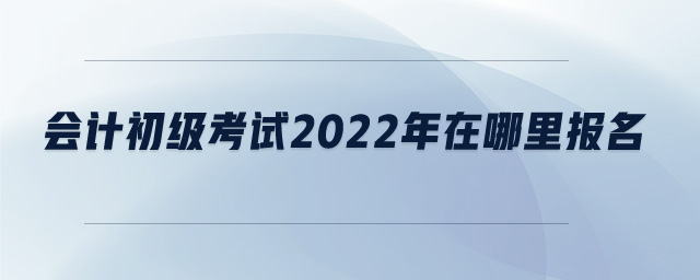 會計(jì)初級考試2022年在哪里報(bào)名