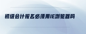 初級(jí)會(huì)計(jì)報(bào)名必須用IE瀏覽器嗎