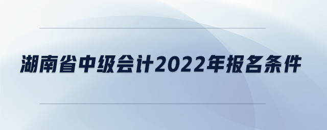 湖南省中級會計2022年報名條件