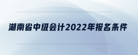 湖南省中級會計2022年報名條件