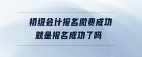 初級(jí)會(huì)計(jì)報(bào)名繳費(fèi)成功就是報(bào)名成功了嗎