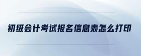 初級會計考試報名信息表怎么打印