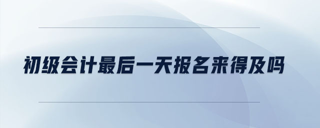 初級會計最后一天報名來得及嗎
