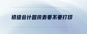 初級會計回執(zhí)表要不要打印