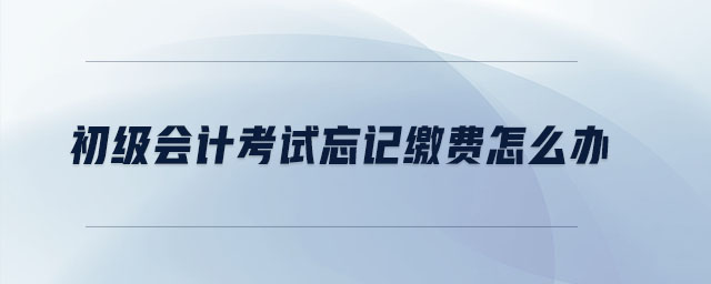 初級會計考試忘記繳費怎么辦