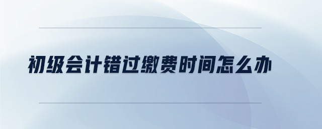 初級會計錯過繳費時間怎么辦