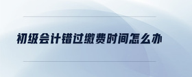 初級會計錯過繳費時間怎么辦