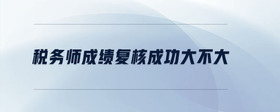 稅務(wù)師成績復(fù)核成功大不大