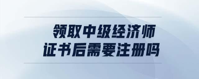 領(lǐng)取中級經(jīng)濟(jì)師證書后需要注冊嗎
