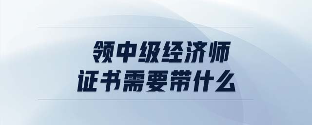 領(lǐng)中級經(jīng)濟師證書需要帶什么