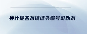 會(huì)計(jì)報(bào)名不填證書(shū)編號(hào)可以不